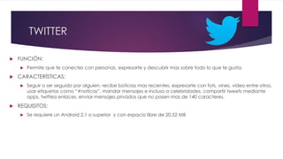 TWITTER
 FUNCIÓN:
 Permite que te conectes con personas, expresarte y descubrir mas sobre todo lo que te gusta.
 CARACTERÍSTICAS:
 Seguir o ser seguido por alguien, recibe boticias mas recientes, expresarte con fots, vines, video entre otros,
usar etiquetas como “#noticas”, mandar mensajes e incluso a celebridades, compartir tweets mediante
apps, twittea enlaces, enviar mensajes privados que no pasen mas de 140 caracteres.
 REQUISITOS:
 Se requiere un Android 2.1 o superior y con espacio libre de 20,52 MB
 