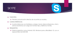 SKYPE
 FUNCIÓN:
 Permite comunicación directas de voz entre sus usuarios.
 CARACTERÍSTICAS:
 Acortar distancias con familiares y amigos, hacer videoconferencias, chat y
servicio de llamas con cargo de números fijos y teléfonos móviles.
 REQUISITOS:
 Sistema operativo como Android, iOS, Windows pone y BlackBerry 10, con un
espacio libre de 33.32 MB
 