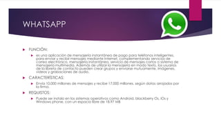 WHATSAPP
 FUNCIÓN:
 es una aplicación de mensajería instantánea de pago para teléfonos inteligentes,
para enviar y recibir mensajes mediante Internet, complementando servicios de
correo electrónico, mensajería instantánea, servicio de mensajes cortos o sistema de
mensajería multimedia. Además de utilizar la mensajería en modo texto, los usuarios
de la libreta de contacto pueden crear grupos y enviarse mutuamente, imágenes,
vídeos y grabaciones de audio.
 CARACTERÍSTICAS:
 Envía 10,000 millones de mensajes y recibe 17,000 millones, según datos arrojados por
la firma.
 REQUISTOS:
 Puede ser instalo en los sistemas operativos como Android, blackberry Os, iOs y
Windows phone, con un espacio libre de 18.97 MB
 