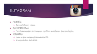 INSTAGRAM
 FUNCIÓN:
 Compartir fotos y videos.
 CARACTERÍSTICAS:
 Permite personalizar las imágenes con filtros que ofrecen diversos efectos.
 REQUISITOS:
 Tener un sistema operativo Android e iOS.
 Un espacio libre de 8.50 MB
 