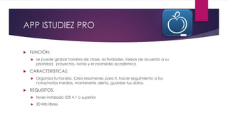APP ISTUDIEZ PRO
 FUNCIÓN:
 se puede grabar horarios de clase, actividades, tareas de acuerdo a su
prioridad, proyectos, notas y el promedio académico
 CARACTERISTICAS:
 Organiza tu horario, Crea resúmenes para ti, hacer seguimiento a tus
notas/notas medias, mantenerte alerta, guardar tus datos.
 REQUISITOS:
 tener instalado iOS 4.1 o superior
 20 Mb libres
 