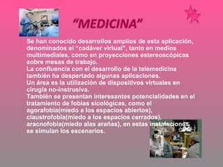 Se han conocido desarrollos amplios de esta aplicación, denominados el “cadáver virtual”, tanto en medios multimediales, como en proyecciones estereoscópicas sobre mesas de trabajo. La confluencia con el desarrollo de la telemedicina también ha despertado algunas aplicaciones. Un área es la utilización de dispositivos virtuales en cirugía no-instrusiva. También se presentan interesantes potencialidades en el tratamiento de fobias sicológicas, como el agorafobia(miedo a los espacios abiertos), claustrofobia(miedo a los espacios cerrados), aracnofobia(miedo alas arañas), en estas instalaciones  se simulan los escenarios. 