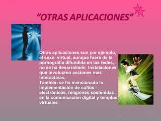 Otras aplicaciones son por ejemplo, el sexo  virtual, aunque fuera de la pornografía difundida en las redes, no se ha desarrollado  instalaciones  que involucren acciones mas interactivas. También se ha mencionado la implementación de cultos electrónicos, religiones sostenidas en la comunicación digital y templos virtuales  