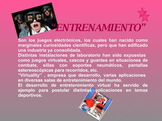 “ ENTRENAMIENTO” Son los juegos electrónicos, los cuales han nacido como marginales curiosidades científicas, pero que han edificado una industria ya consolidada. Distintas instalaciones de laboratorio han sido expuestas  como juegos virtuales, cascos y guantes en situaciones de combate, sillas con soportes neumáticos, pantallas estereoscópicas para recorridos, etc.  “ Virtuality” , empresa que desarrollo, varias aplicaciones  en diversas salas de entretenimiento del mundo. El desarrollo de entretenimiento virtual ha servido de ejemplo para postular distintas aplicaciones en temas deportivos. 
