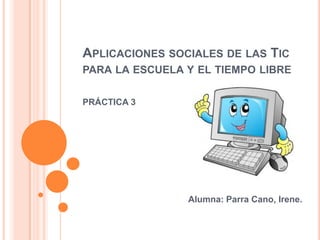 APLICACIONES SOCIALES DE LAS TIC
PARA LA ESCUELA Y EL TIEMPO LIBRE
PRÁCTICA 3

Alumna: Parra Cano, Irene.

 