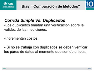 Bias: “Comparación de Métodos”


Corrida Simple Vs. Duplicados
-Los duplicados brindan una verificación sobre la
validez de las mediciones.

-Incrementan costos.

- Si no se trabaja con duplicados se deben verificar
los pares de datos al momento que son obtenidos.
 