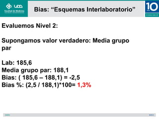 Bias: “Esquemas Interlaboratorio”

Evaluemos Nivel 2:

Supongamos valor verdadero: Media grupo
par

Lab: 185,6
Media grupo par: 188,1
Bias: ( 185,6 – 188,1) = -2,5
Bias %: (2,5 / 188,1)*100= 1,3%
 