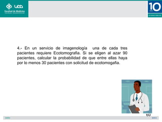 4.- En un servicio de imagenología una de cada tres
pacientes requiere Ecotomografia. Si se eligen al azar 90
pacientes, calcular la probabilidad de que entre ellas haya
por lo menos 30 pacientes con solicitud de ecotomogafia.




                                                              60
 