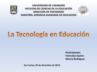 UNIVERSIDAD DE CARABOBO
FACULTAD DE CIENCIAS DE LA EDUCACIÓN
DIRECCIÓN DE POSTGRADO
MAESTRÍA: GERENCIA AVANZADA EN EDUCACION

Participantes:
Francelys Suarez
Meury Rodríguez
San Carlos, 02 de diciembre de 2013

 