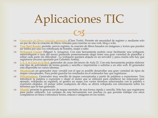 Aplicaciones TIC











Generador de libros virtuales animados (Class Tools). Permite sin necesidad de registro y mediante solo
un par de clics la creación de libros virtuales para insertar en una web, blog o wiki.
Taar Heel Reader permite, previo registro, la creación de libros basados en imágenes y textos que pueden
ser leídos por una voz robotizada de hombre, mujer o niño.
Webquest Creator (Miguel A. Jorquera). Con esta herramienta podrás crear fácilmente una webquest,
miniwebquest o caza del tesoro pudiendo posteriormente elegir entre una gran variedad de plantillas y
editar cada parte sin dificultad . La webquest quedará alojada en un servidor y para crearla sólo hay que
registrarse (recurso aportado por Celestino Arteta).
1, 2, 3, tu Caza en la Red, generador de cazas del tesoro de Aula 21. Con esta herramienta podrás elaborar
este tipo de actividades de forma guiada y sencilla e imprimirlas o subirlas a un sitio web. El generador
está disponible en varios idiomas.
Mindomoes un generador muy versátil con el que es posible desarrollar una gran variedad de tipos de
mapas conceptuales. Para poder guardar los resultados en el ordenador hay que registrarse.
Wikimindmap. Generador muy sencillo de mapas conceptuales a partir de palabras o expresiones. Tras
introducir la palabra o expresión y elegir el motor que se utilizará para establecer las relaciones (por
ejemplo, wikipedia en español), se genera un mapa con varios términos relacionados con la palabra o
expresión elegidos. Al pulsar sobre cualquiera de ellos, se abrirá wikipedia con información sobre los
términos que se han generado.
Mind42 permite la generación de mapas mentales de una forma rápida y sencilla. Sólo hay que registrarse
para poder utilizarlo. Las ventajas de esta herramienta son muchas ya que permite trabajar con otros
compañeros en línea e introducir textos, enlaces e imágenes en los nodos.

 