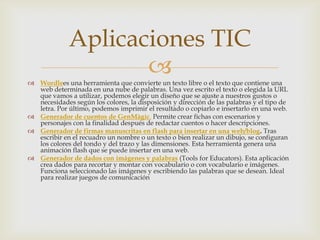 Aplicaciones TIC

 Wordlees una herramienta que convierte un texto libre o el texto que contiene una
web determinada en una nube de palabras. Una vez escrito el texto o elegida la URL
que vamos a utilizar, podemos elegir un diseño que se ajuste a nuestros gustos o
necesidades según los colores, la disposición y dirección de las palabras y el tipo de
letra. Por último, podemos imprimir el resultado o copiarlo e insertarlo en una web.
 Generador de cuentos de GenMàgic. Permite crear fichas con escenarios y
personajes con la finalidad después de redactar cuentos o hacer descripciones.
 Generador de firmas manuscritas en flash para insertar en una web/blog. Tras
escribir en el recuadro un nombre o un texto o bien realizar un dibujo, se configuran
los colores del tondo y del trazo y las dimensiones. Esta herramienta genera una
animación flash que se puede insertar en una web.
 Generador de dados con imágenes y palabras (Tools for Educators). Esta aplicación
crea dados para recortar y montar con vocabulario o con vocabulario e imágenes.
Funciona seleccionado las imágenes y escribiendo las palabras que se desean. Ideal
para realizar juegos de comunicación

 