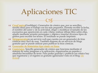 Aplicaciones TIC

 CreaComics(GenMàgic). Generador de cómics que, por su sencillez,
resulta ideal para el trabajo con los más pequeños. Permite escribir la fecha,
el nombre del autor y de la actividad, elegir y modificar el tamaño de los
escenarios que aparecerán en cada viñeta, realizar dibujo libre sobre ellas,
añadir mediante arrastre personajes y objetos e insertar diversos tipos de
globos para escribir los textos. El resultado se puede imprimir.
 Stripgeneratores un servicio web que cuenta con un generador de tiras
cómicas muy fácil de usar. También dispone de un servicio de blogs
gratuito que se puede utilizar para publicar la tiras cómicas.
 Generador de historietas tipo cómic en línea.
 Comicjuice. Sencillo generador de cómics que funciona mediante el
sistema de subir imágenes a la aplicación, organizarlas en paneles y
añadirles bocadillos de texto. Para poder guardar y publicar los cómics hay
que registrarse y el registro es gratuito (generador visto en el blog: De
textos)

 