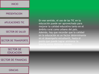 SECTOR DE
EDUCACION
SECTOR DE FINANZAS
INICIO
PRESENTACION
APLICACIONES TIC
SECTOR DE SALUD
SECTOR DE TRANSPORTE
GRACIAS
En ese sentido, el uso de las TIC en la
educación puede ser aprovechado para
mejorar la calidad educativa tanto en el
ámbito rural como urbano del país.
Además, hay que recordar que la calidad
en la educación es un factor determinante
en el desempeño estudiantil, hasta el
punto que puede lograr aminorar la
brecha entre distintos niveles
socioeconómicos
 