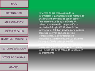 INICIO
PRESENTACION
APLICACIONES TIC
SECTOR DE SALUD
SECTOR DE TRANSPORTE
SECTOR DE EDUCACION
SECTOR DE FINANZASSECTOR DE FINANZAS
GRACIAS
El sector de las Tecnologías de la
Información y Comunicación ha mantenido
una relación privilegiada con el sector
financiero desde la aparición de los
primeros sistemas de computación, a
mediados del siglo XX. Muchas de las
innovaciones TIC han servido para mejorar
procesos internos como la gestión
transaccional, la contratación en
mercados o la interconexión con sistemas
de pagos. Desde la irrupción del
mainframe a finales de los años 60, hasta
las más recientes aplicaciones en la nube,
las TIC han ido de la mano de la banca en
su crecimiento.
 