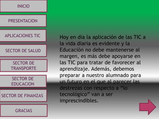 INICIO
PRESENTACION
APLICACIONES TIC
SECTOR DE
EDUCACION
SECTOR DE
TRANSPORTE
SECTOR DE SALUD
SECTOR DE FINANZAS
GRACIAS
Hoy en día la aplicación de las TIC a
la vida diaria es evidente y la
Educación no debe mantenerse al
margen, es más debe apoyarse en
las TIC para tratar de favorecer al
aprendizaje. Además, debemos
preparar a nuestro alumnado para
un futuro en el que al parecer las
destrezas con respecto a “lo
tecnológico” van a ser
imprescindibles.
 