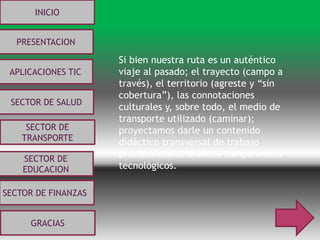 Si bien nuestra ruta es un auténtico
viaje al pasado; el trayecto (campo a
través), el territorio (agreste y “sin
cobertura”), las connotaciones
culturales y, sobre todo, el medio de
transporte utilizado (caminar);
proyectamos darle un contenido
didáctico transversal de trabajo
práctico con diferentes componentes
tecnológicos.
INICIO
PRESENTACION
APLICACIONES TIC
SECTOR DE
EDUCACION
SECTOR DE
TRANSPORTE
SECTOR DE SALUD
SECTOR DE FINANZAS
GRACIAS
 