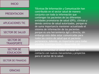 .
INICIO
PRESENTACION
APLICACIONES TIC
SECTOR DE
EDUCACION
SECTOR DE
TRANSPORTE
SECTOR DE SALUD
GRACIAS
SECTOR DE FINANZAS
Técnicas De Información y Comunicación han
contribuido en el sector salud de manera
conjunta con toda la información que
contengan los pacientes de las diferentes
entidades promotoras de salud (EPS), clínicas y
demás centros de salud autorizados, porque es
de suma importancia mantener actualizado el
sistema de información de los pacientes
porque es una herramienta ágil y directa, sin
embargo esto debe estar comunicadas para
todos los centro de salud que el paciente
pertenezca. Además, es importante para todas
aquellas investigaciones y desarrollos de
avances científicos porque es un compromiso
para la comunidad el deber de estar en
contacto con nuevos mecanismos y proyectos
para el sector de la salud.
 
