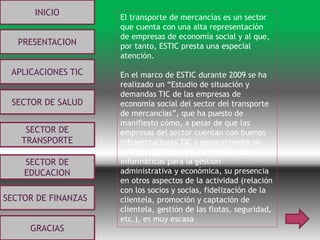 INICIO
PRESENTACION
APLICACIONES TIC
SECTOR DE
EDUCACION
SECTOR DE
TRANSPORTE
SECTOR DE SALUD
SECTOR DE FINANZAS
GRACIAS
El transporte de mercancías es un sector
que cuenta con una alta representación
de empresas de economía social y al que,
por tanto, ESTIC presta una especial
atención.
En el marco de ESTIC durante 2009 se ha
realizado un “Estudio de situación y
demandas TIC de las empresas de
economía social del sector del transporte
de mercancías”, que ha puesto de
manifiesto cómo, a pesar de que las
empresas del sector cuentan con buenas
infraestructuras TIC y generalmente se
utilizan aplicaciones y herramientas
informáticas para la gestión
administrativa y económica, su presencia
en otros aspectos de la actividad (relación
con los socios y socias, fidelización de la
clientela, promoción y captación de
clientela, gestión de las flotas, seguridad,
etc.), es muy escasa
 