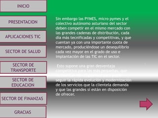 .
INICIO
PRESENTACION
APLICACIONES TIC
SECTOR DE
EDUCACION
SECTOR DE
TRANSPORTE
SECTOR DE SALUD
SECTOR DE FINANZAS
GRACIAS
Sin embargo las PYMES, micro pymes y el
colectivo autónomo asturiano del sector
deben competir en el mismo mercado con
las grandes cadenas de distribución, cada
día más tecnificadas y competitivas, y que
cuentan ya con una importante cuota de
mercado, produciéndose un desequilibrio
cada vez mayor en el grado de uso e
implantación de las TIC en el sector.
Esto supone una gran desventaja
competitiva para las más pequeñas, que
no cuentan con capacidad para poder
seguir la rápida evolución y modernización
de los servicios que la clientela demanda
y que las grandes sí están en disposición
de ofrecer.
 