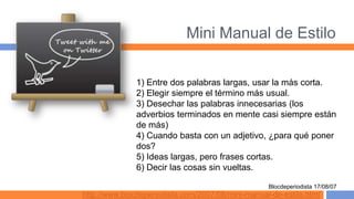 Mini Manual de Estilo

              1) Entre dos palabras largas, usar la más corta.
              2) Elegir siempre el término más usual.
              3) Desechar las palabras innecesarias (los
              adverbios terminados en mente casi siempre están
              de más)
              4) Cuando basta con un adjetivo, ¿para qué poner
              dos?
              5) Ideas largas, pero frases cortas.
              6) Decir las cosas sin vueltas.

                                                   Blocdeperiodista 17/08/07
http://www.blocdeperiodista.com/2007/08/mini-manual-de-estilo.html
 