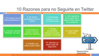 10 Razones para no Seguirte en Twitter
                                                                 4. Una repetitiva
                         2. No tienes        3. Constantes
1. El número de tus                                              promoción de tu
                      actualizaciones en     enlaces y cero
following/followers                                             página Web, blog o
                            Twitter         conversaciones
                                                                  tus productos


                                                7. Diriges
                        6. No tienes un
5. Cuando mandas                              comentarios         8. Usas Twitter
                        avatar o el que
“Retweet” de todo                           ofensivos al sexo        para ligar
                      tienes es ofensivo
                                           opuesto o minorías



                                             10. Mandas un
                       9. Detalles que
                                             tweet cada 30
                      nadie quiere saber
                                               segundos

                                                                               Rosaura Ochoa
                                                                               (26/02/2009)
        http://www.rosauraochoa.com/2009/02/mis-10-razones-para-no-seguirte-en.html
 