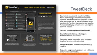 TweetDeck
Es un cliente basado en la plataforma AIR de
Adobe, de tecnología multiplataforma. Permite
organizar la lista de contactos, agruparlos y crear
listas alternativas que se pueden desplegar en un
panel común. También sirve para agrupar aquellas
fuentes como blogs y demás medios que disponen
de tweets propios.

Se puede twittear desde múltiples cuentas.

Es una herramienta muy potente para
monitorear temas y/o usuarios.

Se pueden realizar búsquedas sobre los tweets,
desplegarlas en otra lista alternativa.

Integra otras redes sociales como Facebook y
Linked In.

Se pueden programar tweets para ser publicados
en momentos determinados.
   http://tweetdeck.com/beta/
 