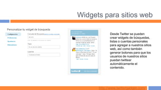 Widgets para sitios web

            Desde Twitter se pueden
            crear widgets de búsquedas,
            listas o cuentas personales
            para agregar a nuestros sitios
            web, así como también
            generar botones para que los
            usuarios de nuestros sitios
            puedan twittear
            automáticamente el
            contenido.




      http://www.twittergadget.com/
 