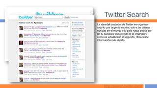 Twitter Search
La idea del buscador de Twitter es organizar
todo lo que la gente escribe, sobre las ultimas
notícias en el mundo o tu país hasta podria ser
de tu cuadra o trabajo todo te lo organiza y
como es actualizado al segundo, obtienes la
información más rápido.




     http://search.twitter.com/
 