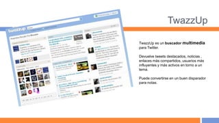TwazzUp

TwazzUp es un buscador multimedia
para Twitter.

Devuelve tweets destacados, noticias ,
enlaces más compartidos, usuarios más
influyentes y más activos en torno a un
tema.

Puede convertirse en un buen disparador
para notas.
 