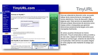 TinyURL
Una vez obtenida la dirección corta, se puede
utilizar de la misma forma en mensajes de
correo electrónico, foros de discusión, blogs y
páginas web. Este servicio es especialmente
útil para enlazar direcciones de servicios como
mapas online o búsquedas que generan
direcciones excesivamente largas como para
manejarlas fácilmente.

Si varios usuarios introducen la misma
dirección, Tinyurl comprueba si ésta ya existe y,
en ese caso, asigna la misma abreviatura que
ofreció en primer lugar, evitando de esta forma
url duplicadas. Este servicio se puede integrar
en otras páginas web mediante el código que
facilitan.




                http://tinyurl.com/
 