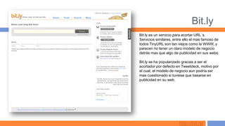Bit.ly
Bit.ly es un servicio para acortar URL´s.
Servicios similares, entre ello el mas famoso de
todos TinyURL son tan viejos como la WWW, y
parecen no tener un claro modelo de negocio
detrás mas que algo de publicidad en sus webs.

Bit.ly se ha popularizado gracias a ser el
acortador por defecto en Tweetdeck, motivo por
el cual, el modelo de negocio aun podría ser
mas cuestionado si tuviese que basarse en
publicidad en su web.




                        http://bit.ly/
 
