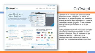 CoTweet
CoTweet es un servicio web pensado con el
matrimonio twitter + empresa en mente. Su
arquitectura se adapta muy bien a la necesidad
de tener a mucha gente escribiendo a través de
variopintas cuentas de twitter. Si ese no es su
escenario entonces CoTweet no es lo que
necesitan.

No hay nada terriblemente novedoso, son todas
funciones que están ya disponibles en otros
clientes o servicios, pero en este caso lo que
importa es la suma y combinación de
capacidades que la gente de CoTweet ha
armado con foco puesto en el uso corporativo.




             http://cotweet.com/
 