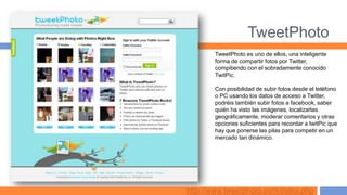 TweetPhoto
       TweetPhoto es uno de ellos, una inteligente
       forma de compartir fotos por Twitter,
       compitiendo con el sobradamente conocido
       TwitPic.

       Con posibilidad de subir fotos desde el teléfono
       o PC usando los datos de acceso a Twitter,
       podréis también subir fotos a facebook, saber
       quién ha visto las imágenes, localizarlas
       geográficamente, moderar comentarios y otras
       opciones suficientes para recordar a twitPic que
       hay que ponerse las pilas para competir en un
       mercado tan dinámico.




http://www.tweetphoto.com/index.php
 