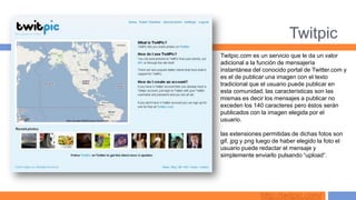 Twitpic
Twitpic.com es un servicio que le da un valor
adicional a la función de mensajería
instantánea del conocido portal de Twitter.com y
es el de publicar una imagen con el texto
tradicional que el usuario puede publicar en
esta comunidad, las características son las
mismas es decir los mensajes a publicar no
exceden los 140 caracteres pero éstos serán
publicados con la imagen elegida por el
usuario.

las extensiones permitidas de dichas fotos son
gif, jpg y png luego de haber elegido la foto el
usuario puede redactar el mensaje y
simplemente enviarlo pulsando “upload“.




               http://twitpic.com/
 