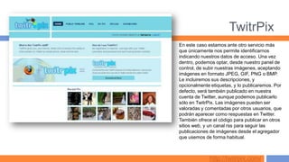 TwitrPix
En este caso estamos ante otro servicio más
que únicamente nos permite identificarnos
indicando nuestros datos de acceso. Una vez
dentro, podemos optar, desde nuestro panel de
control, de subir nuestras imágenes, aceptando
imágenes en formato JPEG, GIF, PNG o BMP.
Le incluiremos sus descripciones, y
opcionalmente etiquetas, y lo publicaremos. Por
defecto, será también publicado en nuestra
cuenta de Twitter, aunque podemos publicarlo
sólo en TwitrPix. Las imágenes pueden ser
valoradas y comentadas por otros usuarios, que
podrán aparecer como respuestas en Twitter.
También ofrece el código para publicar en otros
sitios web, y un canal rss para seguir las
publicaciones de imágenes desde el agregador
que usemos de forma habitual.



              http://twitrpix.com/
 