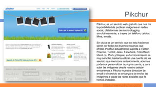 Pikchur
Pikchur, es un servicio web gratuito que nos da
la posibilidad de publicar imágenes en redes
social, plataformas de micro-blogging
simultáneamente, a través del teléfono celular,
Mms, emails.

Sin duda es un servicio que se esta haciendo
sentir por todos los buenos recursos que
ofrece, Pikchur actualmente suporta a Twitter,
Pownce, Tumblr, Jaiku, Facebook, Friendfeed,
Identi.ca, Plurk y Nrejaw, es funcionamiento es
muy sencillo, bastaría utilizar una cuenta de los
servicio que mencione anteriormente, ademas
podemos personalizar la propia cuenta, y para
subir las imágenes desde nuestro celular
enviaremos a Pikchur nuestra direccion de
email y el servicio se encargara de enviar las
imágenes a todas las redes sociales que le
hemos indicado.

     https://www.pikchur.com/
 