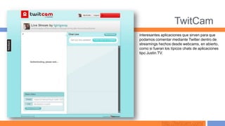 TwitCam
interesantes aplicaciones que sirven para que
podamos comentar mediante Twitter dentro de
streamings hechos desde webcams, en abierto,
como si fueran los típicos chats de aplicaciones
tipo Justin.TV.




             http://twitcam.com/
 