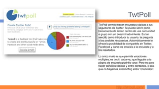 TwtPoll
TwtPoll permite hacer encuestas rápidas a tus
seguidores de Twitter. Te puede servir como
herramienta de testeo dentro de una comunidad
o grupo con un determinado interés. Es tan
sencillo como introducir tu usuario, la pregunta
y las posibles respuestas. Automáticamente te
ofrece la posibilidad de compartirla en Twitter,
Facebook y darte los enlaces a la encuesta y a
los resultados.

Lo único malo es que permite votaciones
multiples, es decir, cada vez que lleguéis a la
página de encuesta podréis votar. Pero es para
hacer sondeos rápidos y entre contactos, o sea
que no hagamos astroturfing entre “conocidos”.




               http://twtpoll.com/
 