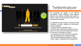 TwitterAnalyzer
  Sin necesidad de registro ni de informar
  contraseñas Twitter Analyzer ofrece algunos
  datos de las cuentas de twitter que ayudan a
  conocer mejor la comunidad formada en esta
  red social de contenido.

  La aplicación puede mostrar en forma de texto
  o gráficos una gran cantidad de información,
  como por ejemplo:
  - Cuántos textos se escriben al día.
  - Cuántos de los seguidores escribieron en los
  últimos 10 días y que porcentaje hace más de
  un mes que no actualiza su cuenta.
  - Los usuarios que más mencionan y aquellos
  más mencionados en la cuenta de Twitter.
  - Tipo de profesionales que siguen la cuenta
  - Sexo, origen y antigüedad de los seguidores.



http://www.twitteranalyzer.com/
 