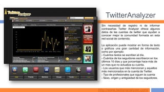 TwitterAnalyzer
  Sin necesidad de registro ni de informar
  contraseñas Twitter Analyzer ofrece algunos
  datos de las cuentas de twitter que ayudan a
  conocer mejor la comunidad formada en esta
  red social de contenido.

  La aplicación puede mostrar en forma de texto
  o gráficos una gran cantidad de información,
  como por ejemplo:
  - Cuántos textos se escriben al día.
  - Cuántos de los seguidores escribieron en los
  últimos 10 días y que porcentaje hace más de
  un mes que no actualiza su cuenta.
  - Los usuarios que más mencionan y aquellos
  más mencionados en la cuenta de Twitter.
  - Tipo de profesionales que siguen la cuenta
  - Sexo, origen y antigüedad de los seguidores.



http://www.twitteranalyzer.com/
 