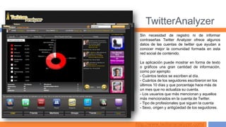 TwitterAnalyzer
  Sin necesidad de registro ni de informar
  contraseñas Twitter Analyzer ofrece algunos
  datos de las cuentas de twitter que ayudan a
  conocer mejor la comunidad formada en esta
  red social de contenido.

  La aplicación puede mostrar en forma de texto
  o gráficos una gran cantidad de información,
  como por ejemplo:
  - Cuántos textos se escriben al día.
  - Cuántos de los seguidores escribieron en los
  últimos 10 días y que porcentaje hace más de
  un mes que no actualiza su cuenta.
  - Los usuarios que más mencionan y aquellos
  más mencionados en la cuenta de Twitter.
  - Tipo de profesionales que siguen la cuenta
  - Sexo, origen y antigüedad de los seguidores.



http://www.twitteranalyzer.com/
 