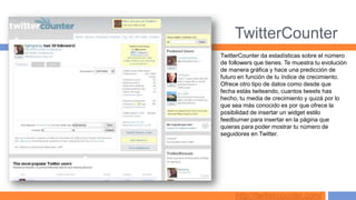TwitterCounter
TwitterCounter da estadísticas sobre el número
de followers que tienes. Te muestra tu evolución
de manera gráfica y hace una predicción de
futuro en función de tu índice de crecimiento.
Ofrece otro tipo de datos como desde que
fecha estás twiteando, cuantos tweets has
hecho, tu media de crecimiento y quizá por lo
que sea más conocido es por que ofrece la
posibilidad de insertar un widget estilo
feedburner para insertar en la página que
quieras para poder mostrar tu número de
seguidores en Twitter.




     http://twittercounter.com/
 