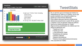 TweetStats
Es un servicio que se encarga de mostrar tus
estadísticas de Twiter en un gráfico, por lo que
puede resultarte muy útil para analizar tus
tweets de varias formas diferentes.
Para utilizar este gran servicio simplemente
deberemos proporcionar nuestro ID de usuario
y esperar a que se generen todas los gráficos
acerca de nuestra actividad en Twitter.
Alguna de las posibilidades de análisis que nos
ofrece la aplicación son:
   * Tweets por hora
   * Tweets por mes
   * Línea del tiempo Tweet
   * Estadísticas de replicas
   * Interface utilizada
   * Rastreo de tendencia
   * Rastreo de las aplicaciones de terceros
más populares de Twitter.


          http://tweetstats.com/
 