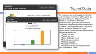 TweetStats
Es un servicio que se encarga de mostrar tus
estadísticas de Twiter en un gráfico, por lo que
puede resultarte muy útil para analizar tus
tweets de varias formas diferentes.
Para utilizar este gran servicio simplemente
deberemos proporcionar nuestro ID de usuario
y esperar a que se generen todas los gráficos
acerca de nuestra actividad en Twitter.
Alguna de las posibilidades de análisis que nos
ofrece la aplicación son:
   * Tweets por hora
   * Tweets por mes
   * Línea del tiempo Tweet
   * Estadísticas de replicas
   * Interface utilizada
   * Rastreo de tendencia
   * Rastreo de las aplicaciones de terceros
más populares de Twitter.


          http://tweetstats.com/
 