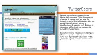 TwitterScore
TwitterScore te ofrece unas estadísticas
básicas de tu cuenta de Twitter. Introduciendo
el nombre de usuario te da una serie de
indicadores como número de usuarios a los que
sigues, los que te siguen, número de
actualizaciones. Si sigues el perfil @seobat te
genera una gráfica desde ese punto con tu
evolución en tus contactos.

Es una herramienta más de automedición para
ofrecer unas pautas en el caso que nos interese
lograr unos objetivos con la cuenta de Twitter,
ya sean de negocio, como de comunicación.




         http://twitterscore.net/
 