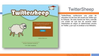 TwitterSheep
TwitterSheep confecciona una nube de
etiquetas con las bios del usuario de Twitter que
le indiques. De esta manera tan fácil y sencilla
uno puede ver qué tipo de usuarios están
interesados en seguir un determinado usuario
en Twitter, y por que no analizar a tus followers.




       http://twittersheep.com/
 