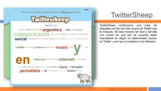 TwitterSheep
TwitterSheep confecciona una nube de
etiquetas con las bios del usuario de Twitter que
le indiques. De esta manera tan fácil y sencilla
uno puede ver qué tipo de usuarios están
interesados en seguir un determinado usuario
en Twitter, y por que no analizar a tus followers.




       http://twittersheep.com/
 