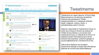Tweetmeme
Tweetmeme es, según algunos, el futuro Digg.
Básicamente es una web que recopila los
enlaces más populares en Twitter,
categorizándolos en 4 categorías distintas:
blogs, imágenes, videos y audio., y
actualizándolos cada 5 minutos.

Además, cada tweet en Tweetmeme incluye un
botón que incluye el número de enlaces en
Twitter de esa historia y una opción para
rapidamente hacer un retweet de la misma. Si
deseamos estar informados acerca de los
enlaces más populares, podemos agregar al
usuario @tweetmeme y mantenernos al día.

Vale la pena destacar que la página
proporciona además un plugin para Wordpress,
además de una API para desarrolladores.


       http://tweetmeme.com/
 