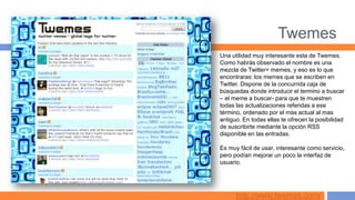 Twemes
Una utilidad muy interesante esta de Twemes.
Como habrás observado el nombre es una
mezcla de Twitter+ memes, y eso es lo que
encontraras: los memes que se escriben en
Twitter. Dispone de la concurrida caja de
búsquedas donde introducir el termino a buscar
– el meme a buscar- para que te muestren
todas las actualizaciones referidas a ese
término, ordenado por el mas actual al mas
antiguo. En todas ellas te ofrecen la posibilidad
de suscribirte mediante la opción RSS
disponible en las entradas.

Es muy fácil de usar, interesante como servicio,
pero podían mejorar un poco la interfaz de
usuario.




      http://www.twemes.com/
 