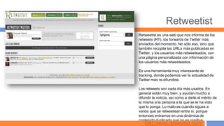 Retweetist
Retweetist es una web que nos informa de los
retweets (RT), los forwards de Twitter más
enviados del momento. No sólo eso, sino que
también recopila las URLs más publicadas en
Twitter, y los usuarios más retweeteados, con
una página personalizada con información de
los usuarios más retweeteados.

Es una herramienta muy interesante de
tracking, donde podemos ver la actualidad de
Twitter más re-difundida.

Los retweets son cada día más usados. En
general están muy bien, y ayudan mucho a
difundir la noticia, así como a darle el mérito de
la misma a la persona a la que se le ha visto
que lo ponga. Lo malo es cuando sigues a
varios que se retweetean entre sí, porque
entonces entramos en una dinámica de
contenido duplicado que no es positiva.
   http://www.retweetist.com/
 